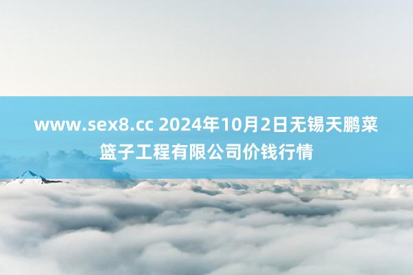 www.sex8.cc 2024年10月2日无锡天鹏菜篮子工程有限公司价钱行情