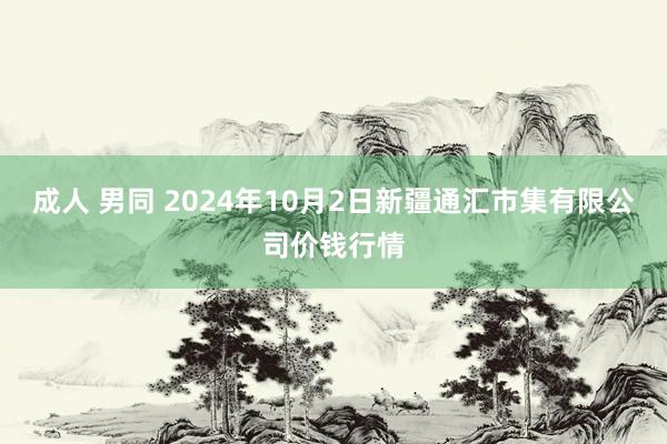 成人 男同 2024年10月2日新疆通汇市集有限公司价钱行情