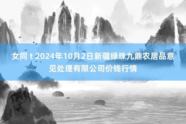 女同 t 2024年10月2日新疆绿珠九鼎农居品意见处理有限公司价钱行情