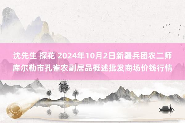 沈先生 探花 2024年10月2日新疆兵团农二师库尔勒市孔雀农副居品概述批发商场价钱行情