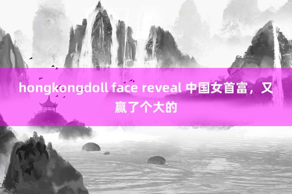 hongkongdoll face reveal 中国女首富，又赢了个大的