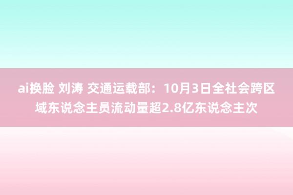 ai换脸 刘涛 交通运载部：10月3日全社会跨区域东说念主员流动量超2.8亿东说念主次