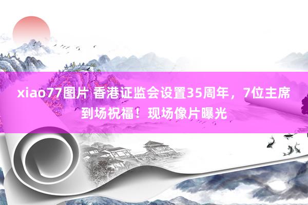 xiao77图片 香港证监会设置35周年，7位主席到场祝福！现场像片曝光