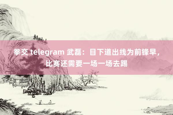 拳交 telegram 武磊：目下道出线为前锋早，比赛还需要一场一场去踢