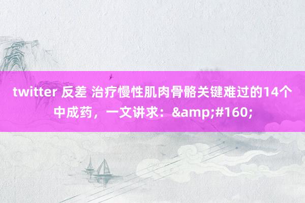 twitter 反差 治疗慢性肌肉骨骼关键难过的14个中成药，一文讲求：&#160;