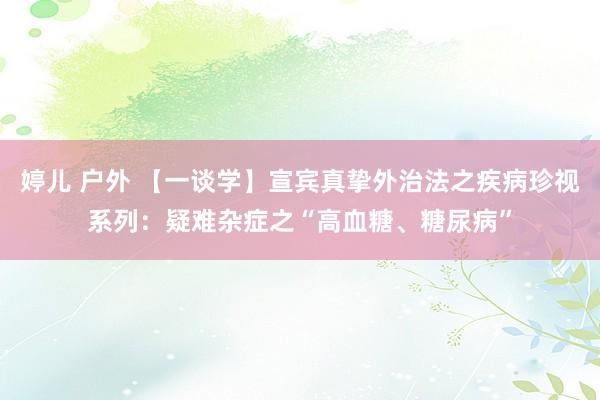 婷儿 户外 【一谈学】宣宾真挚外治法之疾病珍视系列：疑难杂症之“高血糖、糖尿病”