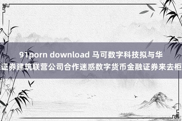 91porn download 马可数字科技拟与华通证券建筑联营公司合作迷惑数字货币金融证券来去柜台