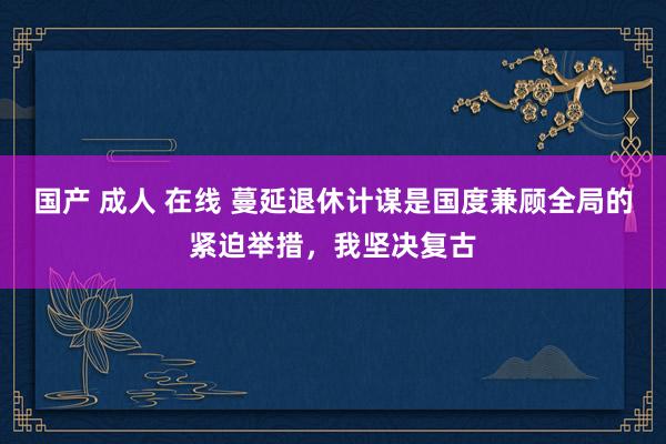 国产 成人 在线 蔓延退休计谋是国度兼顾全局的紧迫举措，我坚决复古