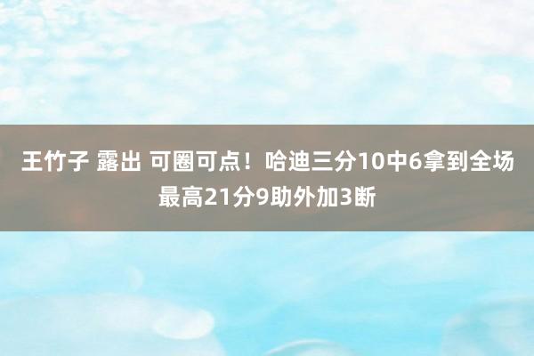 王竹子 露出 可圈可点！哈迪三分10中6拿到全场最高21分9助外加3断