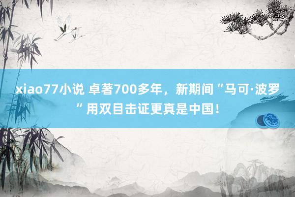 xiao77小说 卓著700多年，新期间“马可·波罗”用双目击证更真是中国！