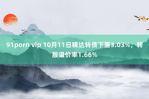 91porn vip 10月11日精达转债下落3.03%，转股溢价率1.66%