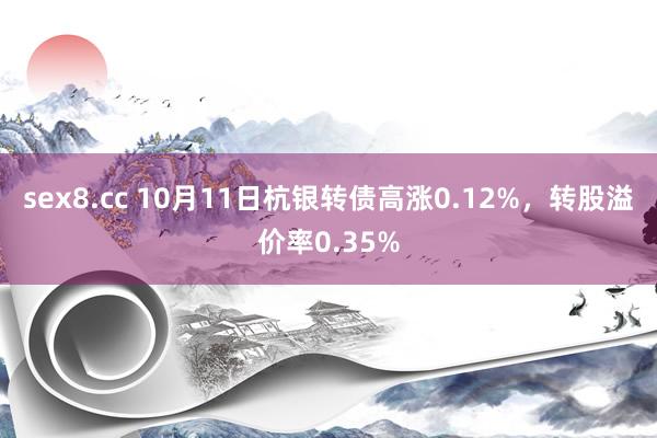 sex8.cc 10月11日杭银转债高涨0.12%，转股溢价率0.35%