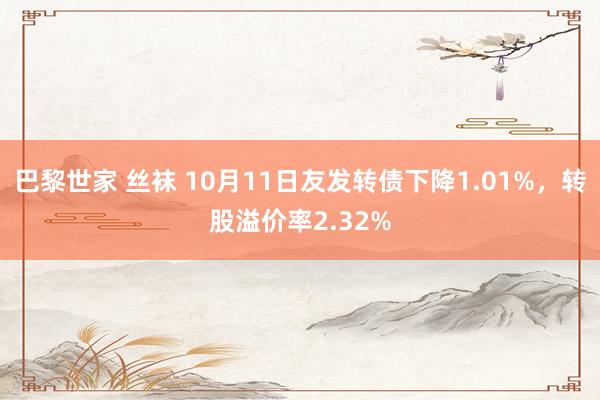 巴黎世家 丝袜 10月11日友发转债下降1.01%，转股溢价率2.32%