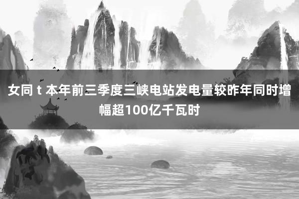 女同 t 本年前三季度三峡电站发电量较昨年同时增幅超100亿千瓦时