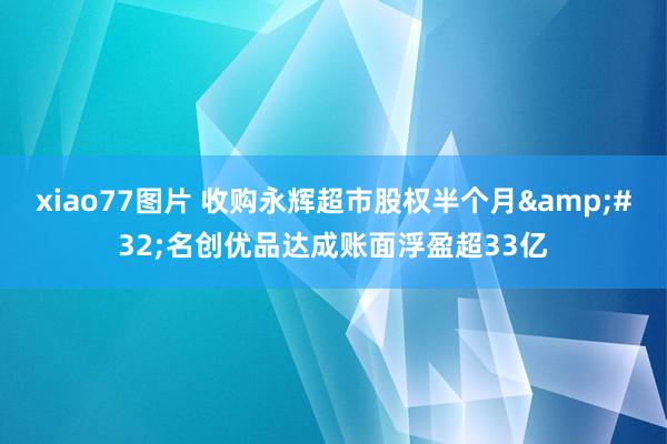 xiao77图片 收购永辉超市股权半个月&#32;名创优品达成账面浮盈超33亿