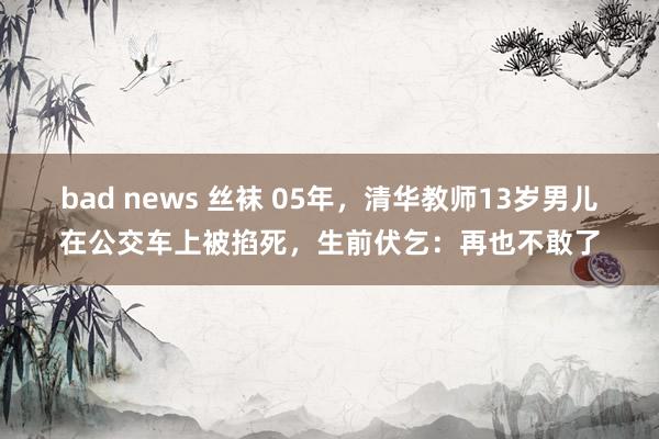 bad news 丝袜 05年，清华教师13岁男儿在公交车上被掐死，生前伏乞：再也不敢了