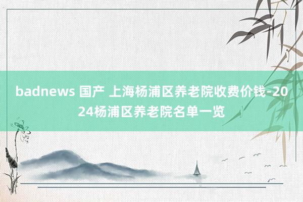 badnews 国产 上海杨浦区养老院收费价钱-2024杨浦区养老院名单一览