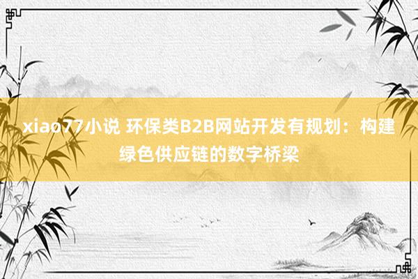 xiao77小说 环保类B2B网站开发有规划：构建绿色供应链的数字桥梁