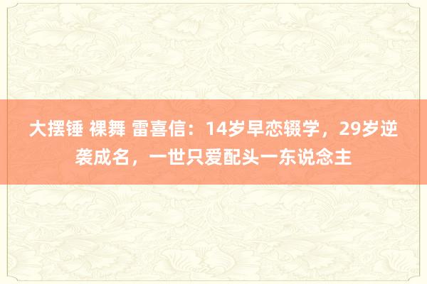 大摆锤 裸舞 雷喜信：14岁早恋辍学，29岁逆袭成名，一世只爱配头一东说念主