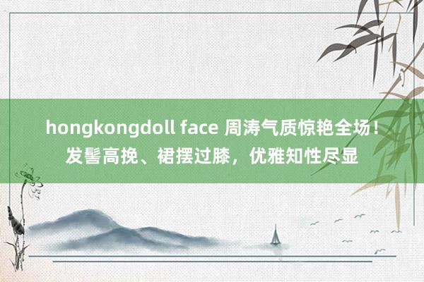 hongkongdoll face 周涛气质惊艳全场！发髻高挽、裙摆过膝，优雅知性尽显