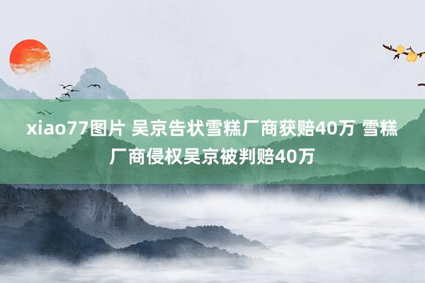 xiao77图片 吴京告状雪糕厂商获赔40万 雪糕厂商侵权吴京被判赔40万