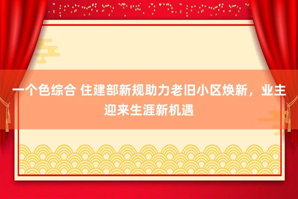 一个色综合 住建部新规助力老旧小区焕新，业主迎来生涯新机遇