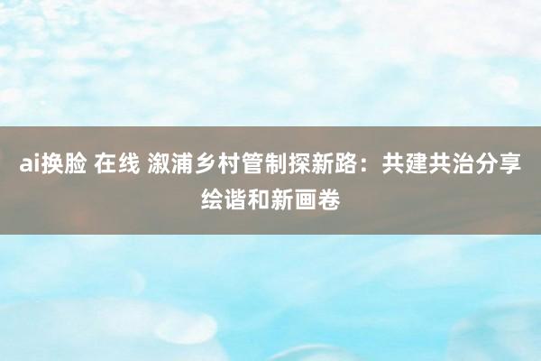 ai换脸 在线 溆浦乡村管制探新路：共建共治分享绘谐和新画卷