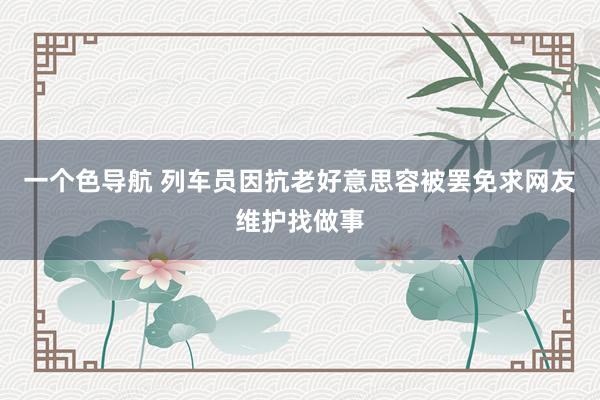 一个色导航 列车员因抗老好意思容被罢免求网友维护找做事