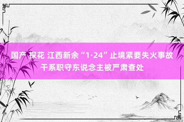 国产 探花 江西新余“1·24”止境紧要失火事故干系职守东说念主被严肃查处