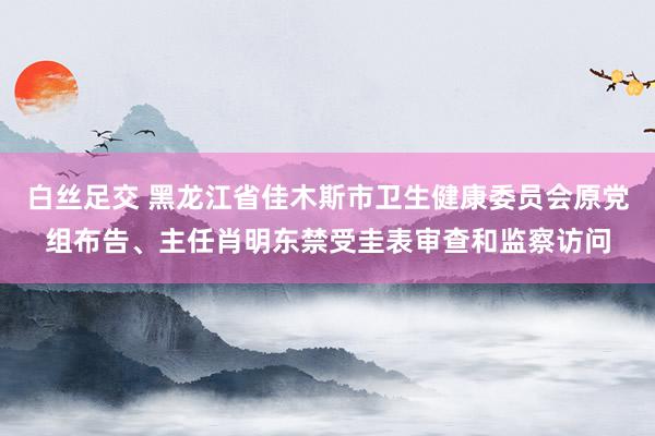 白丝足交 黑龙江省佳木斯市卫生健康委员会原党组布告、主任肖明东禁受圭表审查和监察访问