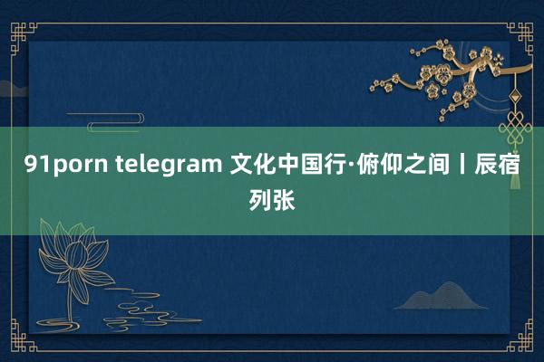 91porn telegram 文化中国行·俯仰之间丨辰宿列张