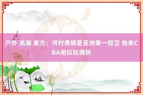 户外 高潮 袁方：河村勇辉是亚洲第一控卫 他来CBA相似玩得转