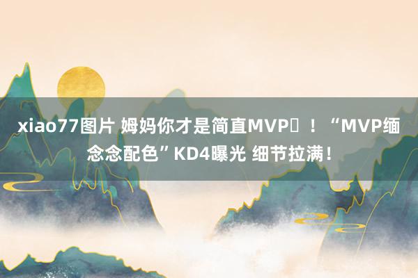 xiao77图片 姆妈你才是简直MVP❤！“MVP缅念念配色”KD4曝光 细节拉满！