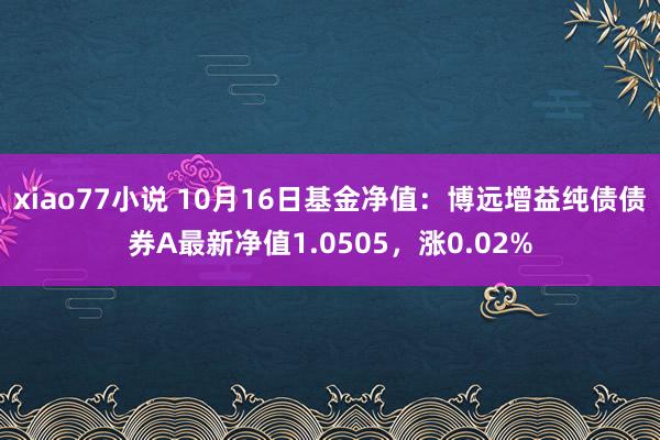 xiao77小说 10月16日基金净值：博远增益纯债债券A最新净值1.0505，涨0.02%