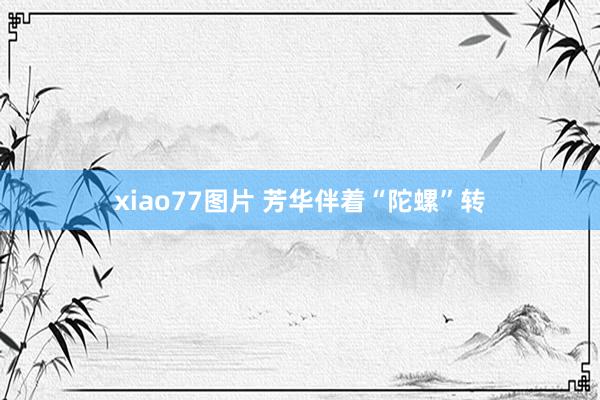 xiao77图片 芳华伴着“陀螺”转