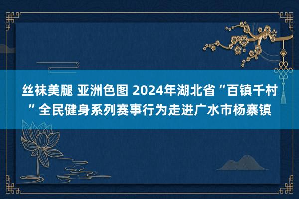 丝袜美腿 亚洲色图 2024年湖北省“百镇千村”全民健身系列赛事行为走进广水市杨寨镇