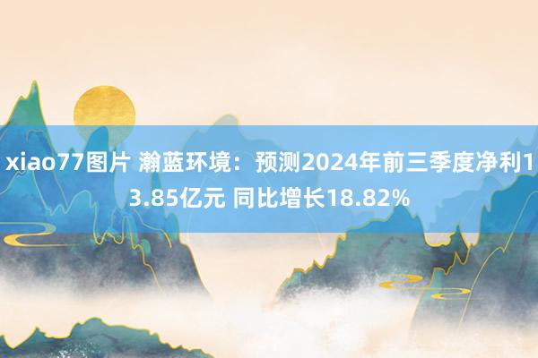 xiao77图片 瀚蓝环境：预测2024年前三季度净利13.85亿元 同比增长18.82%