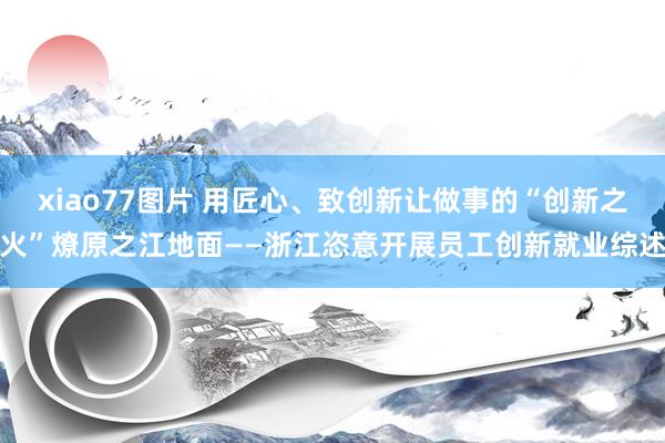 xiao77图片 用匠心、致创新让做事的“创新之火”燎原之江地面——浙江恣意开展员工创新就业综述