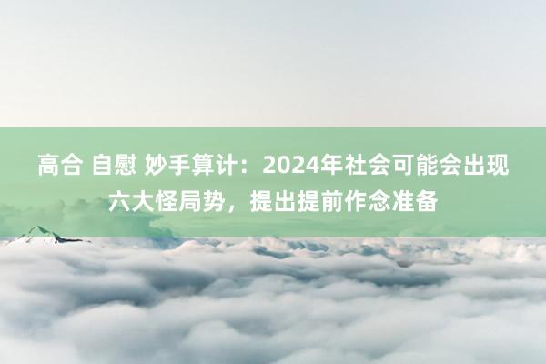 高合 自慰 妙手算计：2024年社会可能会出现六大怪局势，提出提前作念准备