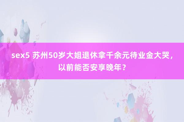 sex5 苏州50岁大姐退休拿千余元待业金大哭，以前能否安享晚年？