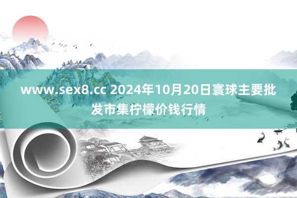 www.sex8.cc 2024年10月20日寰球主要批发市集柠檬价钱行情