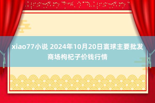 xiao77小说 2024年10月20日寰球主要批发商场枸杞子价钱行情