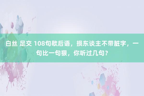 白丝 足交 108句歇后语，损东谈主不带脏字，一句比一句狠，你听过几句？