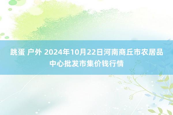 跳蛋 户外 2024年10月22日河南商丘市农居品中心批发市集价钱行情