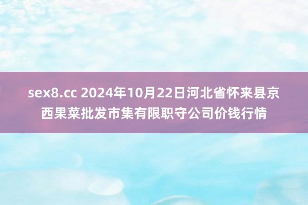 sex8.cc 2024年10月22日河北省怀来县京西果菜批发市集有限职守公司价钱行情