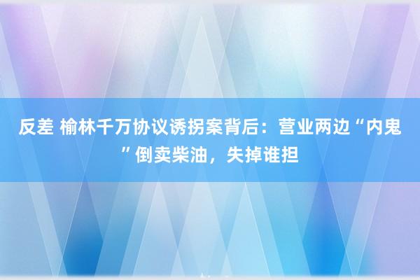 反差 榆林千万协议诱拐案背后：营业两边“内鬼”倒卖柴油，失掉谁担