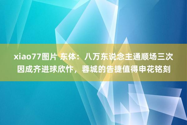 xiao77图片 东体：八万东说念主通顺场三次因成齐进球欣忭，蓉城的告捷值得申花铭刻