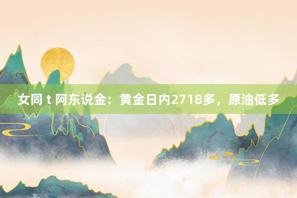 女同 t 阿东说金：黄金日内2718多，原油低多