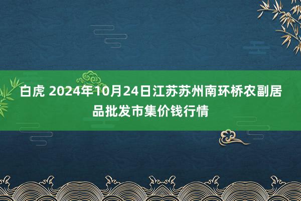 白虎 2024年10月24日江苏苏州南环桥农副居品批发市集价钱行情