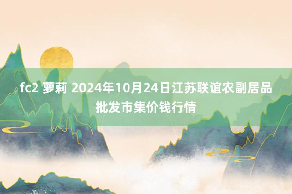 fc2 萝莉 2024年10月24日江苏联谊农副居品批发市集价钱行情